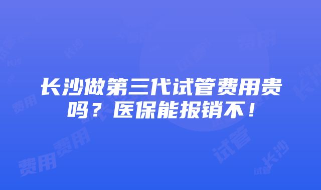 长沙做第三代试管费用贵吗？医保能报销不！