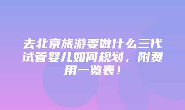 去北京旅游要做什么三代试管婴儿如何规划，附费用一览表！