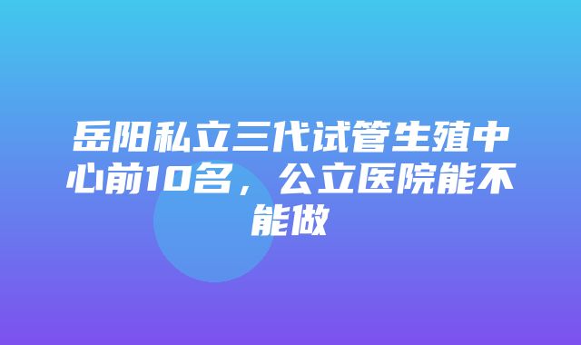 岳阳私立三代试管生殖中心前10名，公立医院能不能做