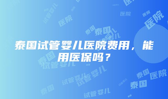 泰国试管婴儿医院费用，能用医保吗？