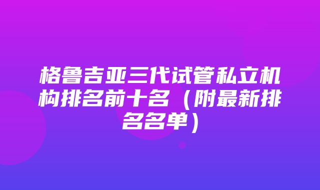 格鲁吉亚三代试管私立机构排名前十名（附最新排名名单）