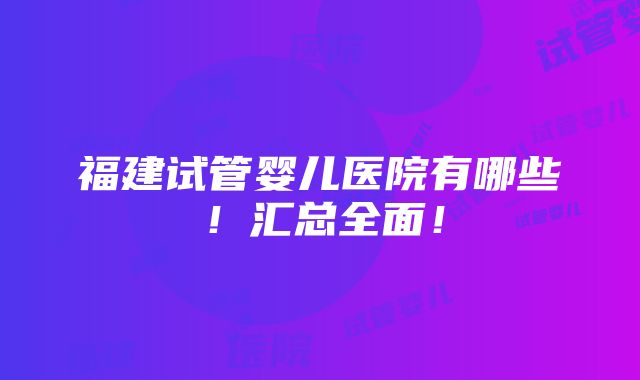 福建试管婴儿医院有哪些！汇总全面！