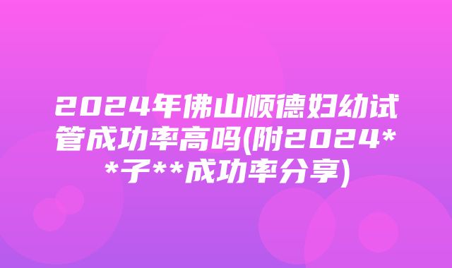 2024年佛山顺德妇幼试管成功率高吗(附2024**子**成功率分享)