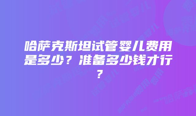 哈萨克斯坦试管婴儿费用是多少？准备多少钱才行？