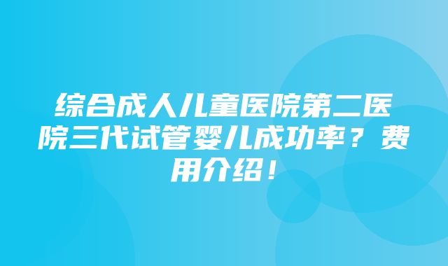 综合成人儿童医院第二医院三代试管婴儿成功率？费用介绍！