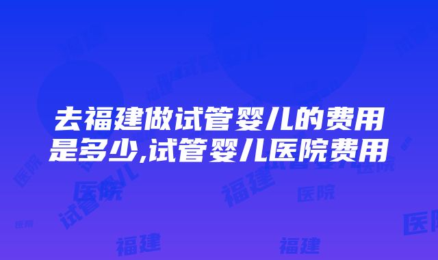 去福建做试管婴儿的费用是多少,试管婴儿医院费用