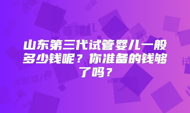 山东第三代试管婴儿一般多少钱呢？你准备的钱够了吗？