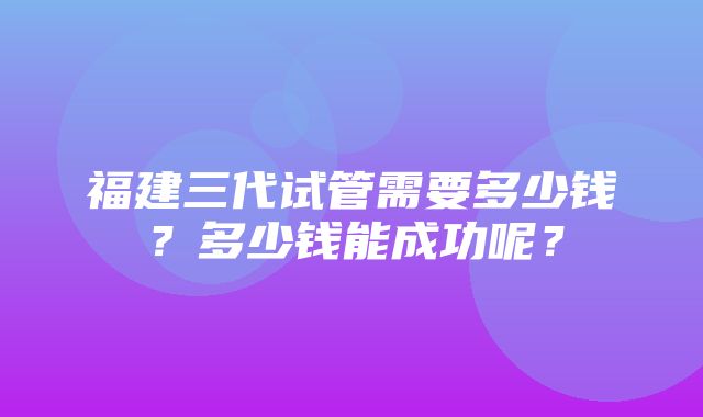 福建三代试管需要多少钱？多少钱能成功呢？