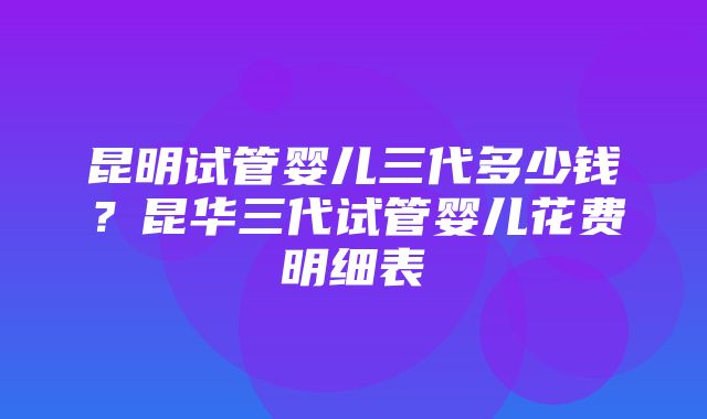 昆明试管婴儿三代多少钱？昆华三代试管婴儿花费明细表