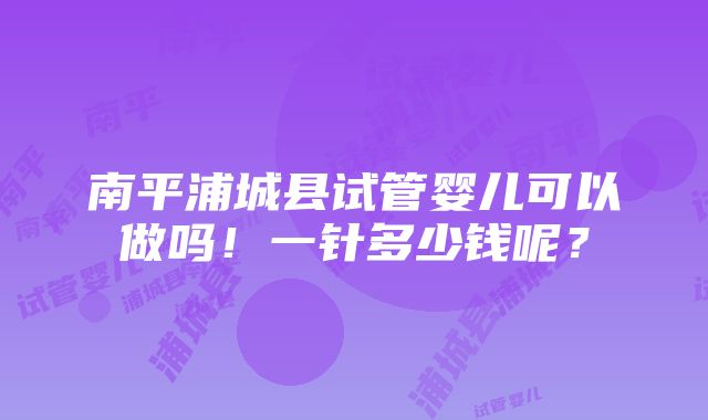 南平浦城县试管婴儿可以做吗！一针多少钱呢？