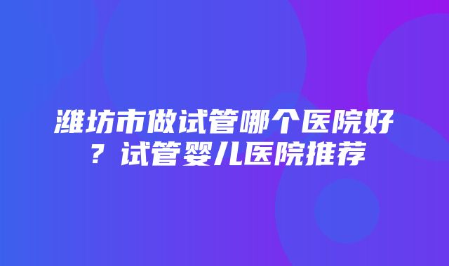 潍坊市做试管哪个医院好？试管婴儿医院推荐