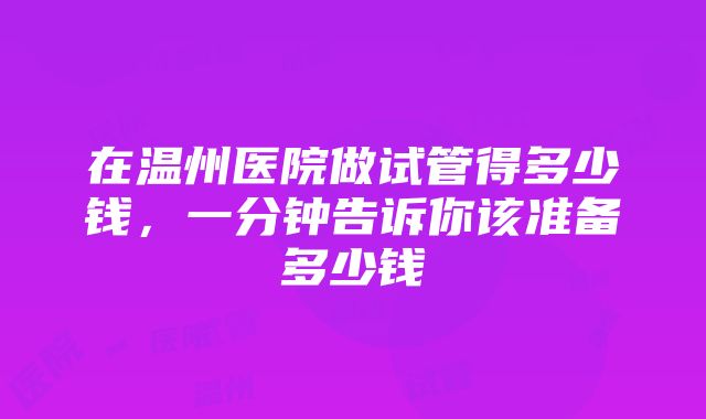 在温州医院做试管得多少钱，一分钟告诉你该准备多少钱