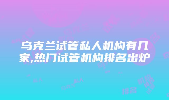 乌克兰试管私人机构有几家,热门试管机构排名出炉