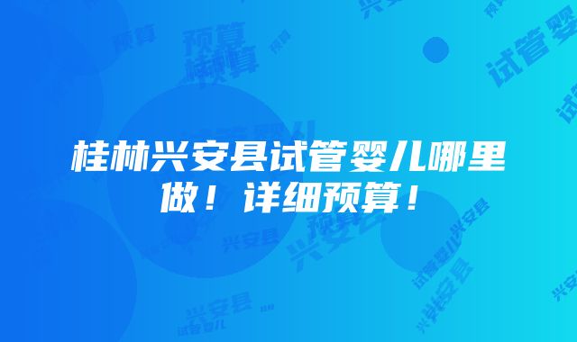 桂林兴安县试管婴儿哪里做！详细预算！