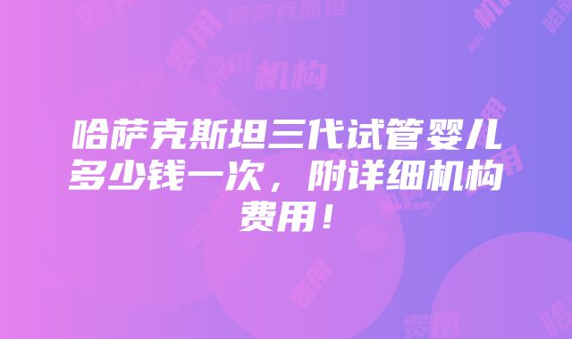 哈萨克斯坦三代试管婴儿多少钱一次，附详细机构费用！