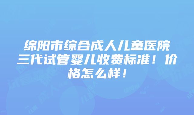 绵阳市综合成人儿童医院三代试管婴儿收费标准！价格怎么样！