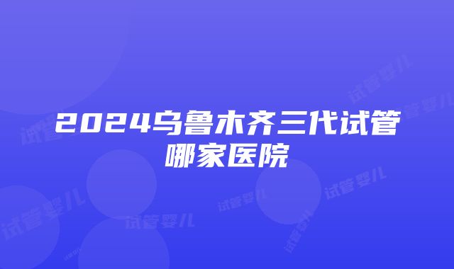 2024乌鲁木齐三代试管哪家医院