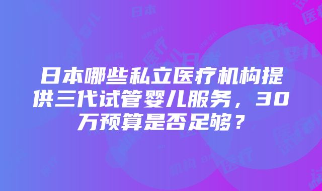 日本哪些私立医疗机构提供三代试管婴儿服务，30万预算是否足够？