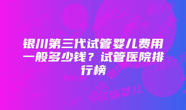 银川第三代试管婴儿费用一般多少钱？试管医院排行榜