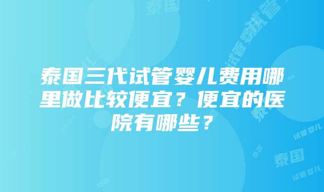 泰国三代试管婴儿费用哪里做比较便宜？便宜的医院有哪些？