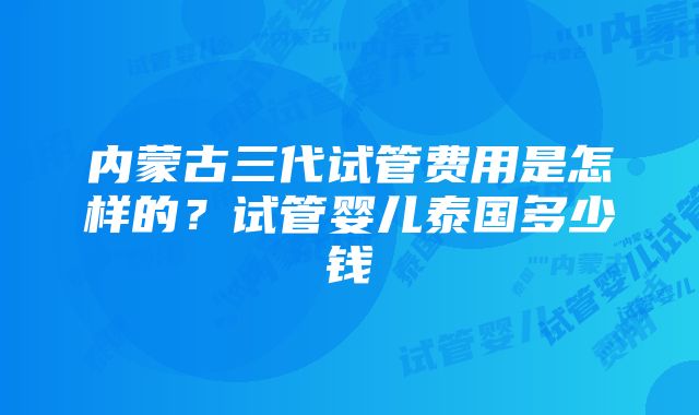 内蒙古三代试管费用是怎样的？试管婴儿泰国多少钱