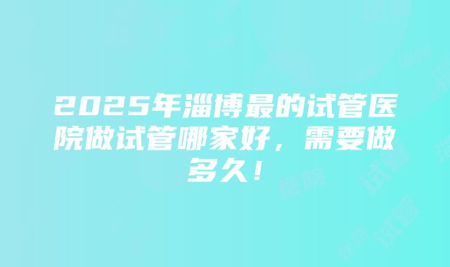 2025年淄博最的试管医院做试管哪家好，需要做多久！