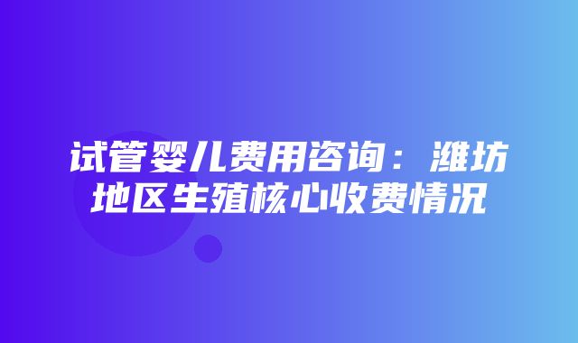 试管婴儿费用咨询：潍坊地区生殖核心收费情况