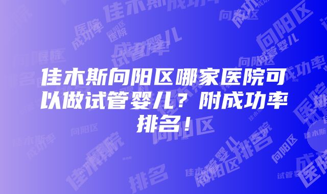 佳木斯向阳区哪家医院可以做试管婴儿？附成功率排名！