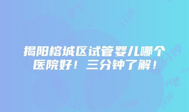 揭阳榕城区试管婴儿哪个医院好！三分钟了解！