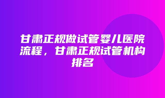 甘肃正规做试管婴儿医院流程，甘肃正规试管机构排名