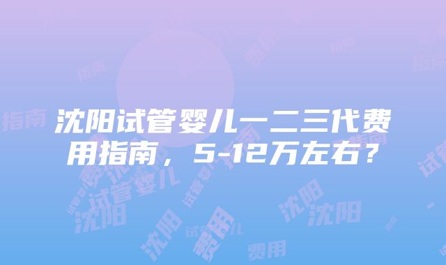 沈阳试管婴儿一二三代费用指南，5-12万左右？