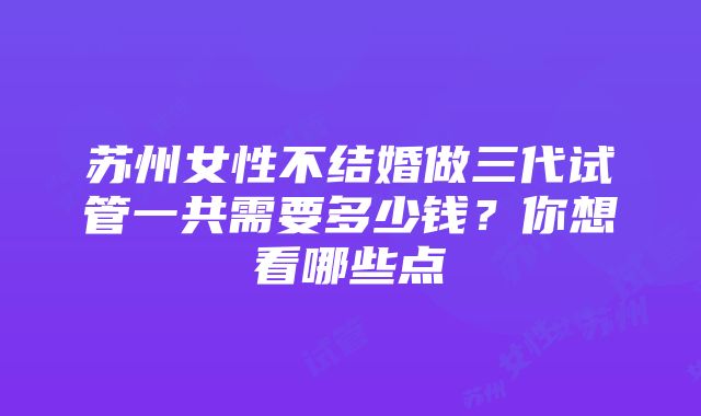 苏州女性不结婚做三代试管一共需要多少钱？你想看哪些点