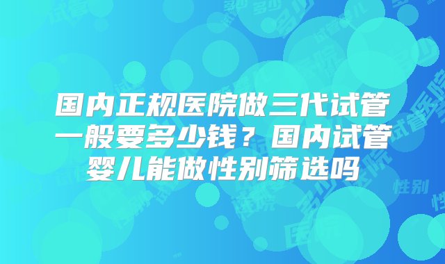 国内正规医院做三代试管一般要多少钱？国内试管婴儿能做性别筛选吗