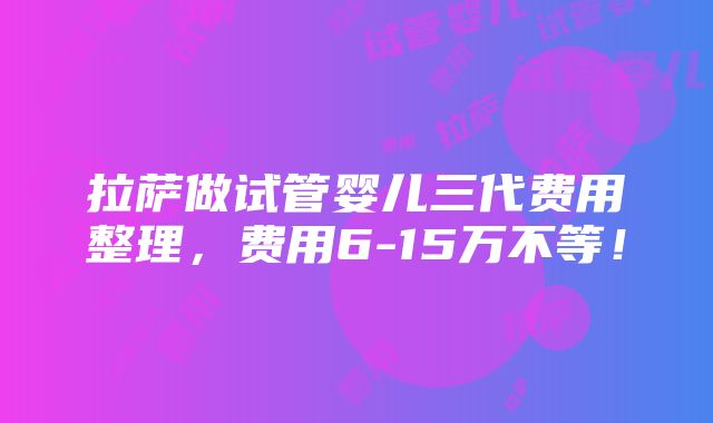 拉萨做试管婴儿三代费用整理，费用6-15万不等！