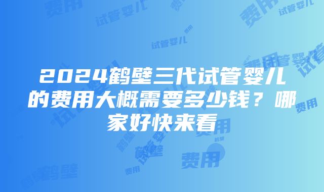 2024鹤壁三代试管婴儿的费用大概需要多少钱？哪家好快来看