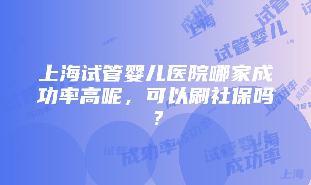 上海试管婴儿医院哪家成功率高呢，可以刷社保吗？