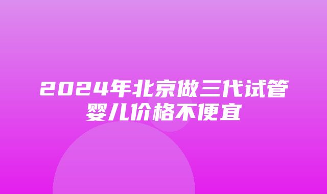 2024年北京做三代试管婴儿价格不便宜