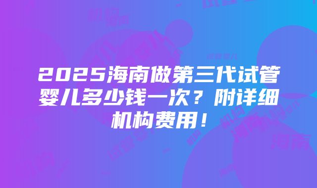 2025海南做第三代试管婴儿多少钱一次？附详细机构费用！