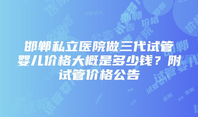 邯郸私立医院做三代试管婴儿价格大概是多少钱？附试管价格公告