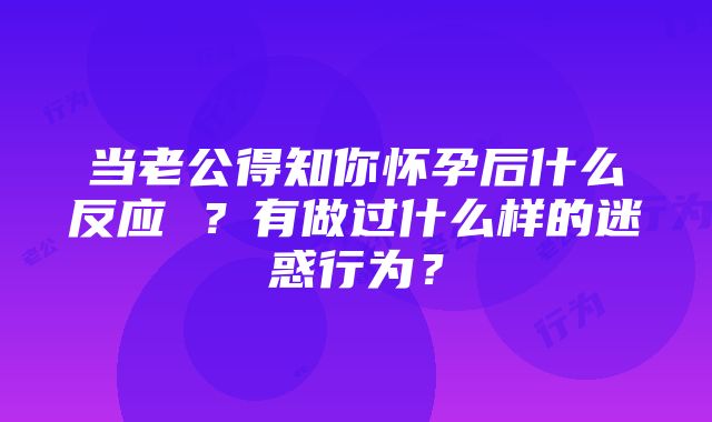 当老公得知你怀孕后什么反应 ？有做过什么样的迷惑行为？