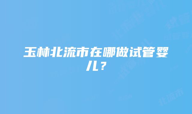 玉林北流市在哪做试管婴儿？