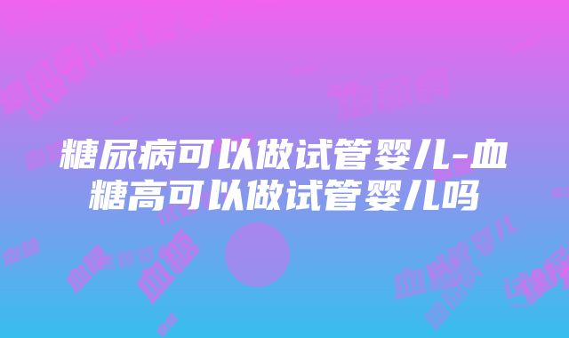 糖尿病可以做试管婴儿-血糖高可以做试管婴儿吗