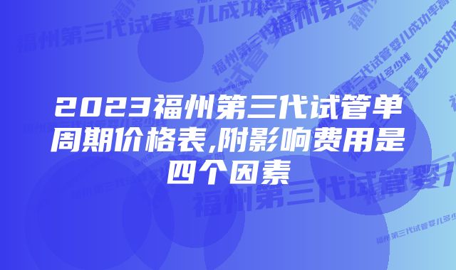 2023福州第三代试管单周期价格表,附影响费用是四个因素