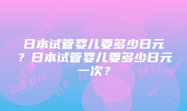 日本试管婴儿要多少日元？日本试管婴儿要多少日元一次？