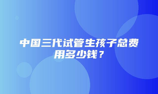 中国三代试管生孩子总费用多少钱？