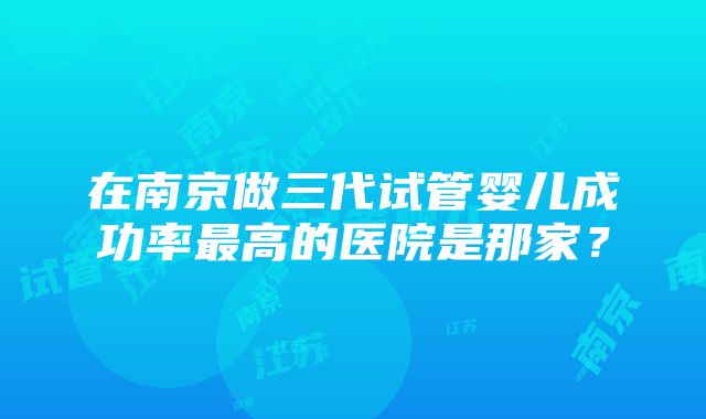 在南京做三代试管婴儿成功率最高的医院是那家？