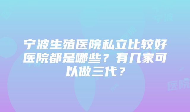 宁波生殖医院私立比较好医院都是哪些？有几家可以做三代？