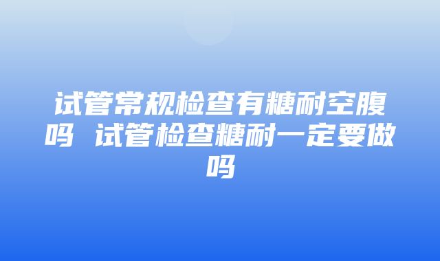 试管常规检查有糖耐空腹吗 试管检查糖耐一定要做吗