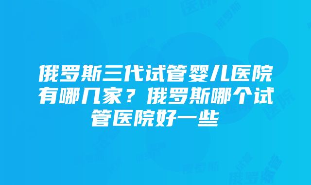 俄罗斯三代试管婴儿医院有哪几家？俄罗斯哪个试管医院好一些