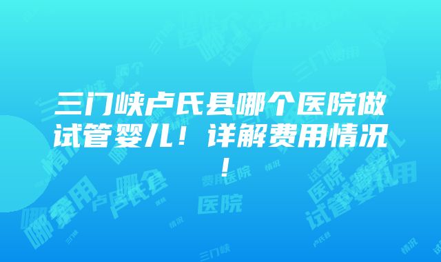 三门峡卢氏县哪个医院做试管婴儿！详解费用情况！